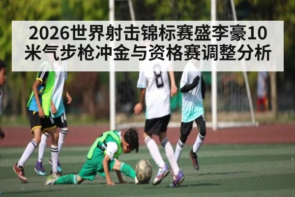 2026世界射击锦标赛盛李豪10米气步枪冲金与资格赛调整分析