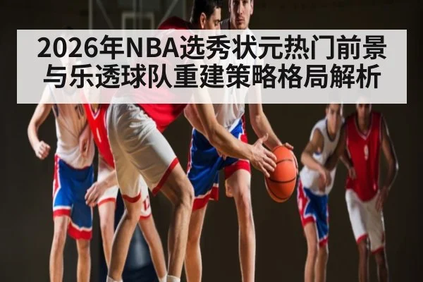 2026年NBA选秀状元热门前景与乐透球队重建策略格局解析